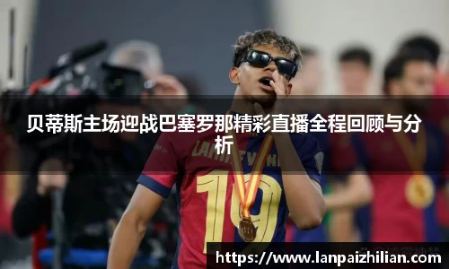 贝蒂斯主场迎战巴塞罗那精彩直播全程回顾与分析